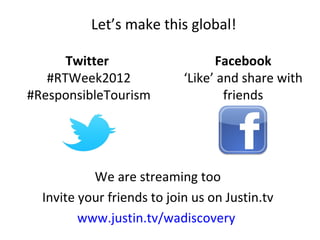 Let’s make this global!

      Twitter                     Facebook
   #RTWeek2012              ‘Like’ and share with
#ResponsibleTourism                 friends




           We are streaming too
  Invite your friends to join us on Justin.tv
         www.justin.tv/wadiscovery
 