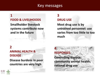 Key messages 
1 FOOD & LIVELIHOODS 
Smallholder livestock systems contribute now and in the future 
3 DRUG USE 
Most drug use is by untrained personnel: use varies from too little to too much 
2 ANIMAL HEALTH & DISEASE 
Disease burdens in poor countries are very high 
4 RESPONSES 
Controlling disease; community animal health; rational drug use  