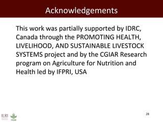 Acknowledgements 
This work was partially supported by IDRC, Canada through the PROMOTING HEALTH, LIVELIHOOD, AND SUSTAINABLE LIVESTOCK SYSTEMS project and by the CGIAR Research program on Agriculture for Nutrition and Health led by IFPRI, USA 
28  