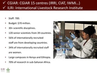 CGIAR: CGIAR 15 centres (IRRI, CIAT, IWMI…) 
ILRI: International Livestock Research Institute 
•Staff: 700. 
•Budget: $70 million. 
•30+ scientific disciplines. 
•120 senior scientists from 39 countries. 
•56% of internationally recruited staff are from developing countries. 
•34% of internationally recruited staff are women. 
•Large campuses in Kenya and Ethiopia. 
•70% of research in sub-Saharan Africa.  