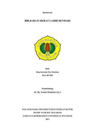 RESPONSI
BBLR (BAYI BERAT LAHIR RENDAH)
Oleh:
Baiq Karinda Eka Mardani
H1A 007 005
Pembimbing
dr. Hj. Artsini Manfaati, Sp.A
DALAM RANGKA MENGIKUTI KEPANITRAAN KLINIK
DI SMF ANAK RSU MATARAM
FAKULTAS KEDOKTERAN UNIVERSITAS MATARAM
2013
 