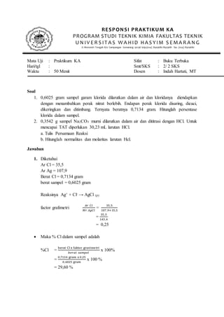 Mata Uji : Praktikum KA Sifat : Buku Terbuka
Hari/tgl : Smt/SKS : 2/ 2 SKS
Waktu : 50 Menit Dosen : Indah Hartati, MT
Soal
1. 0,6025 gram sampel garam klorida dilarutkan dalam air dan kloridanya diendapkan
dengan menambahkan perak nitrat berlebih. Endapan perak klorida disaring, dicuci,
dikeringkan dan ditimbang. Ternyata beratnya 0,7134 gram. Hitunglah persentase
klorida dalam sampel.
2. 0,3542 g sampel Na2CO3 murni dilarutkan dalam air dan dititrasi dengan HCl. Untuk
mencapai TAT diperlukan 30,23 mL larutan HCl.
a. Tulis Persamaan Reaksi
b. Hitunglah normalitas dan molaritas larutan Hcl.
Jawaban
1. Diketahui
Ar Cl = 35,5
Ar Ag = 107,9
Berat Cl = 0,7134 gram
berat sampel = 0,6025 gram
Reaksinya Ag+ + Cl- → AgCl (p)
factor grafimetri
𝐴𝑟 𝐶𝑙
𝑀𝑟 𝐴𝑔𝐶𝑙
=
35,5
107,9+35,5
=
35,5
143 ,4
= 0,25
 Maka % Cl dalam sampel adalah
%Cl =
berat Cl x faktor gravimetri
𝑏𝑒𝑟𝑎𝑡 𝑠𝑎𝑚𝑝𝑒𝑙
x 100%
=
0,7134 gram x 0,25
0,6025 gram
x 100 %
= 29,60 %
RESPONSI PRAKTIKUM KA
PROGRAM STUDI TEKNIK KIMIA FAKULTAS TEKNIK
U N IV E R S IT A S W A HID HA S YIM S E MA R A N G
Jl. Menoreh Tengah X/22 Sampangan Semarang 50236 telp.(024) 8505680-8505681 fax. (024) 8505680
 