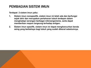 PEMBAGIAN SISTEM IMUN
Terdapat 2 sistem imun yaitu:
1. Sistem imun nonspesifik, sistem imun ini telah ada dan berfungsi
sejak lahir dan merupakan pertahanan tubuh terdepan dalam
menghadapi serangan berbagai mikroorganisme, serta dapat
memberikan respon langsung terhadap antigen.
2. Sistem imun spesifik, sistem imun ini dapat menghancurkan benda
asing yang berbahaya bagi tubuh yang sudah dikenal sebelumnya.
 