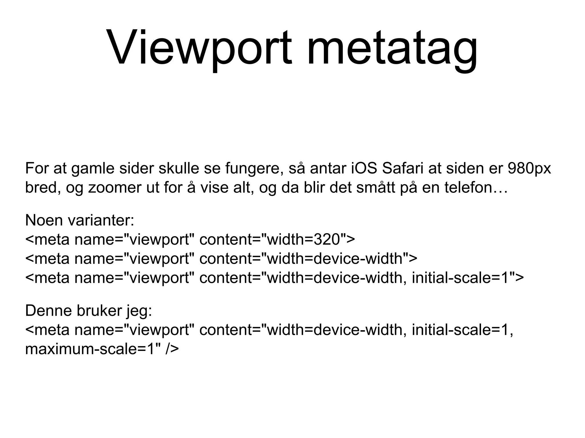 Viewport metatag
For at gamle sider skulle se fungere, så antar iOS Safari at siden er 980px
bred, og zoomer ut for å vise alt, og da blir det smått på en telefon…
Noen varianter:
<meta name="viewport" content="width=320">
<meta name="viewport" content="width=device-width">
<meta name="viewport" content="width=device-width, initial-scale=1">
Denne bruker jeg:
<meta name="viewport" content="width=device-width, initial-scale=1,
maximum-scale=1" />
 