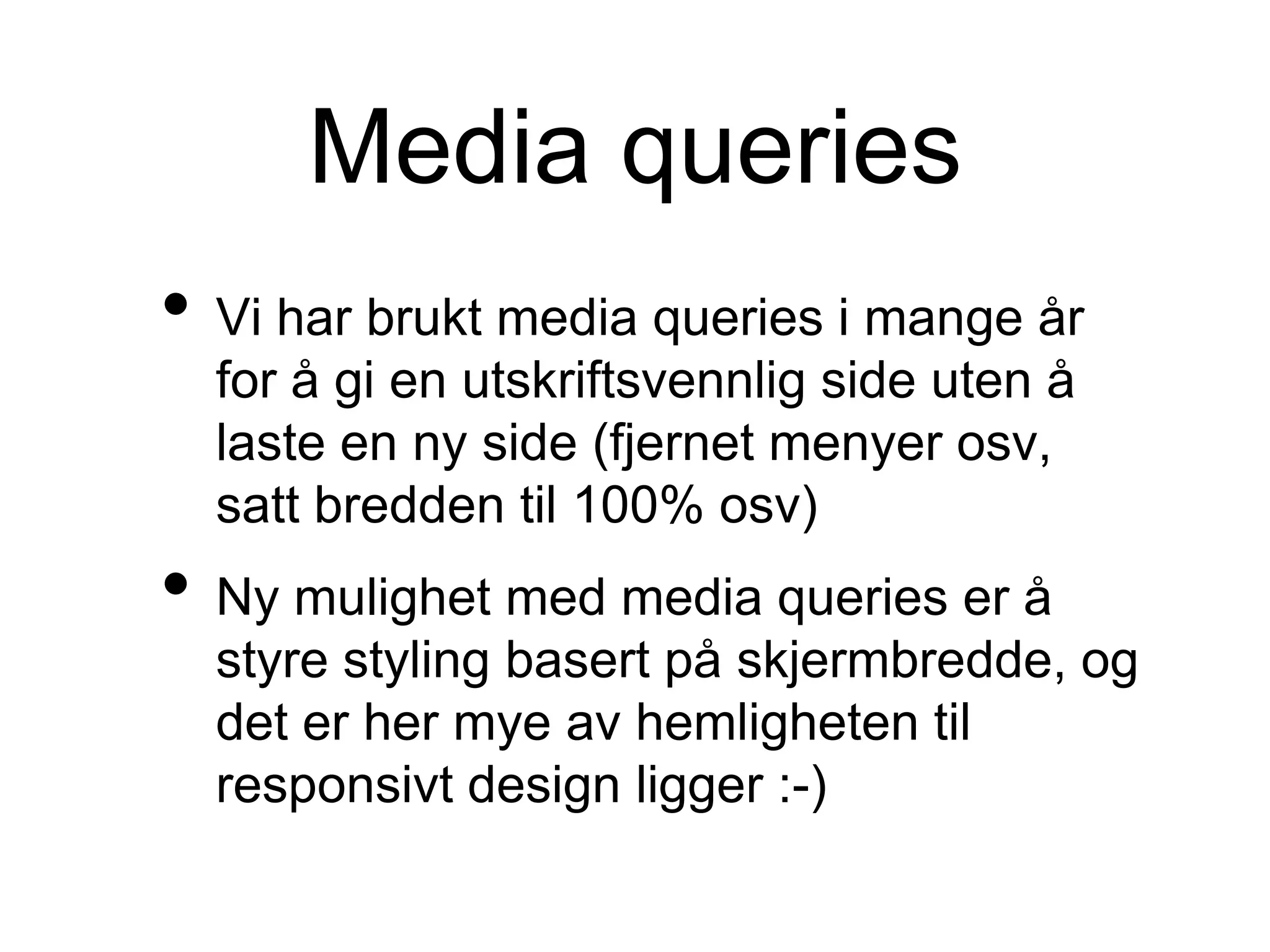 Media queries
• Vi har brukt media queries i mange år
for å gi en utskriftsvennlig side uten å
laste en ny side (fjernet menyer osv,
satt bredden til 100% osv)
• Ny mulighet med media queries er å
styre styling basert på skjermbredde, og
det er her mye av hemligheten til
responsivt design ligger :-)
 