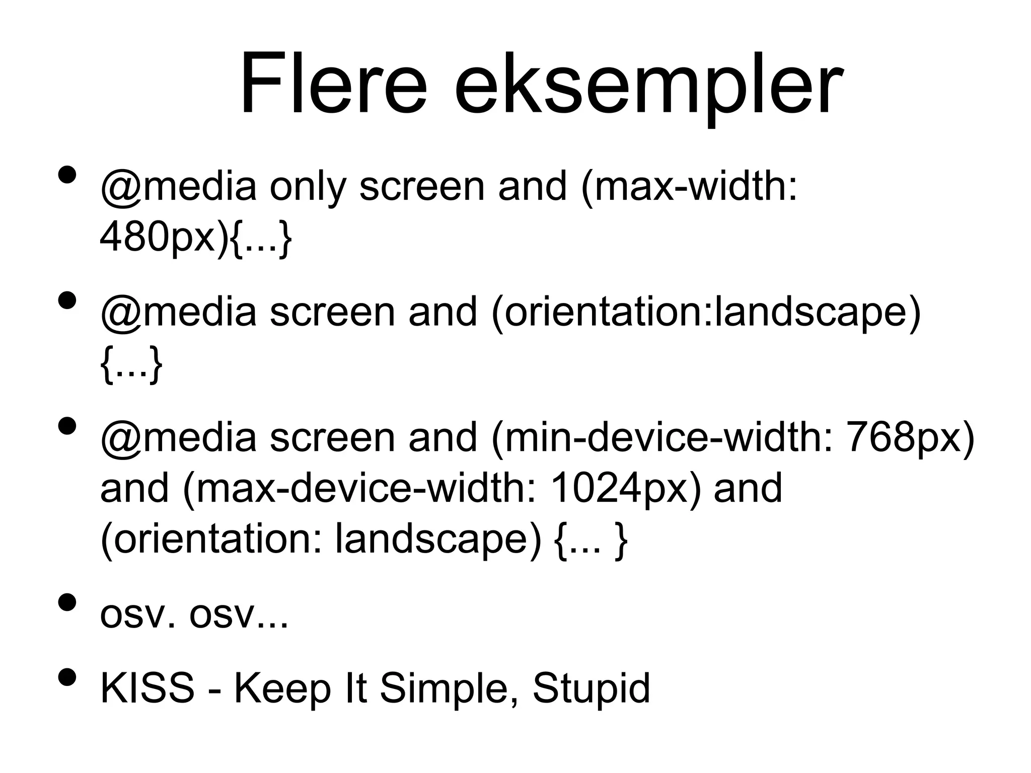 Flere eksempler
• @media only screen and (max-width:
480px){...}
• @media screen and (orientation:landscape)
{...}
• @media screen and (min-device-width: 768px)
and (max-device-width: 1024px) and
(orientation: landscape) {... }
• osv. osv...
• KISS - Keep It Simple, Stupid
 