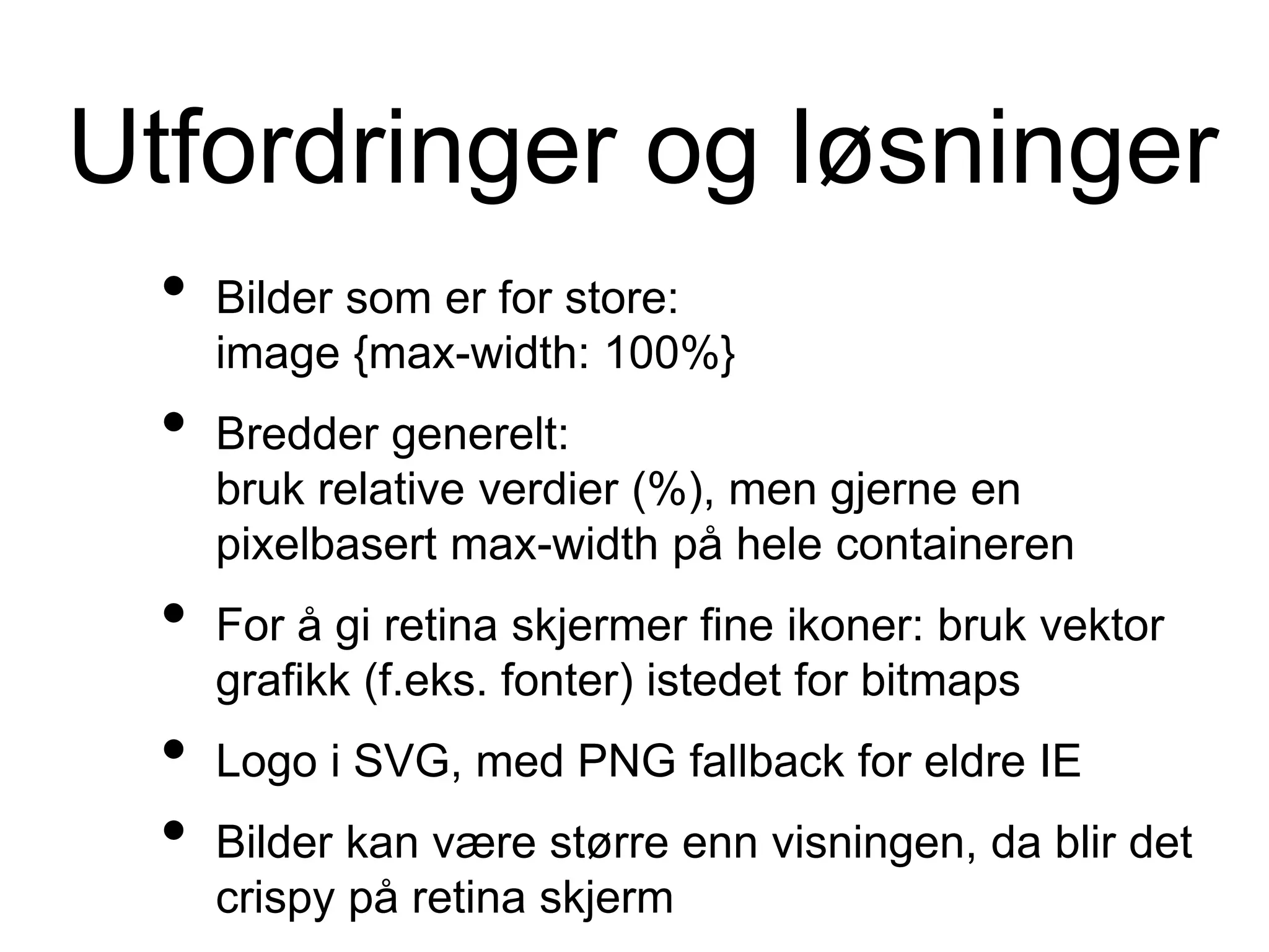 Utfordringer og løsninger
• Bilder som er for store:
image {max-width: 100%}
• Bredder generelt:
bruk relative verdier (%), men gjerne en
pixelbasert max-width på hele containeren
• For å gi retina skjermer fine ikoner: bruk vektor
grafikk (f.eks. fonter) istedet for bitmaps
• Logo i SVG, med PNG fallback for eldre IE
• Bilder kan være større enn visningen, da blir det
crispy på retina skjerm
 