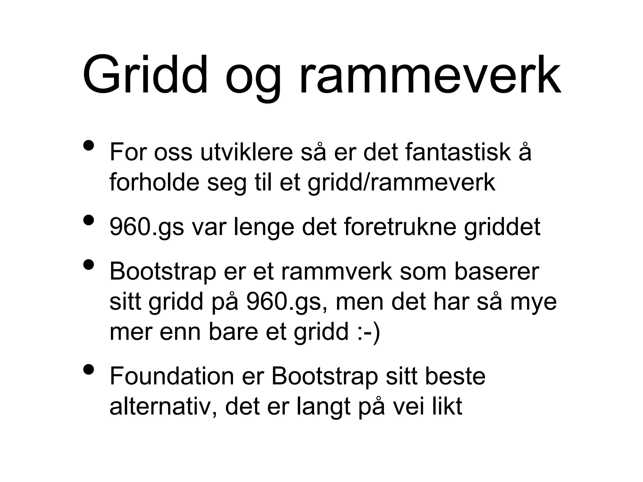Gridd og rammeverk
• For oss utviklere så er det fantastisk å
forholde seg til et gridd/rammeverk
• 960.gs var lenge det foretrukne griddet
• Bootstrap er et rammverk som baserer
sitt gridd på 960.gs, men det har så mye
mer enn bare et gridd :-)
• Foundation er Bootstrap sitt beste
alternativ, det er langt på vei likt
 