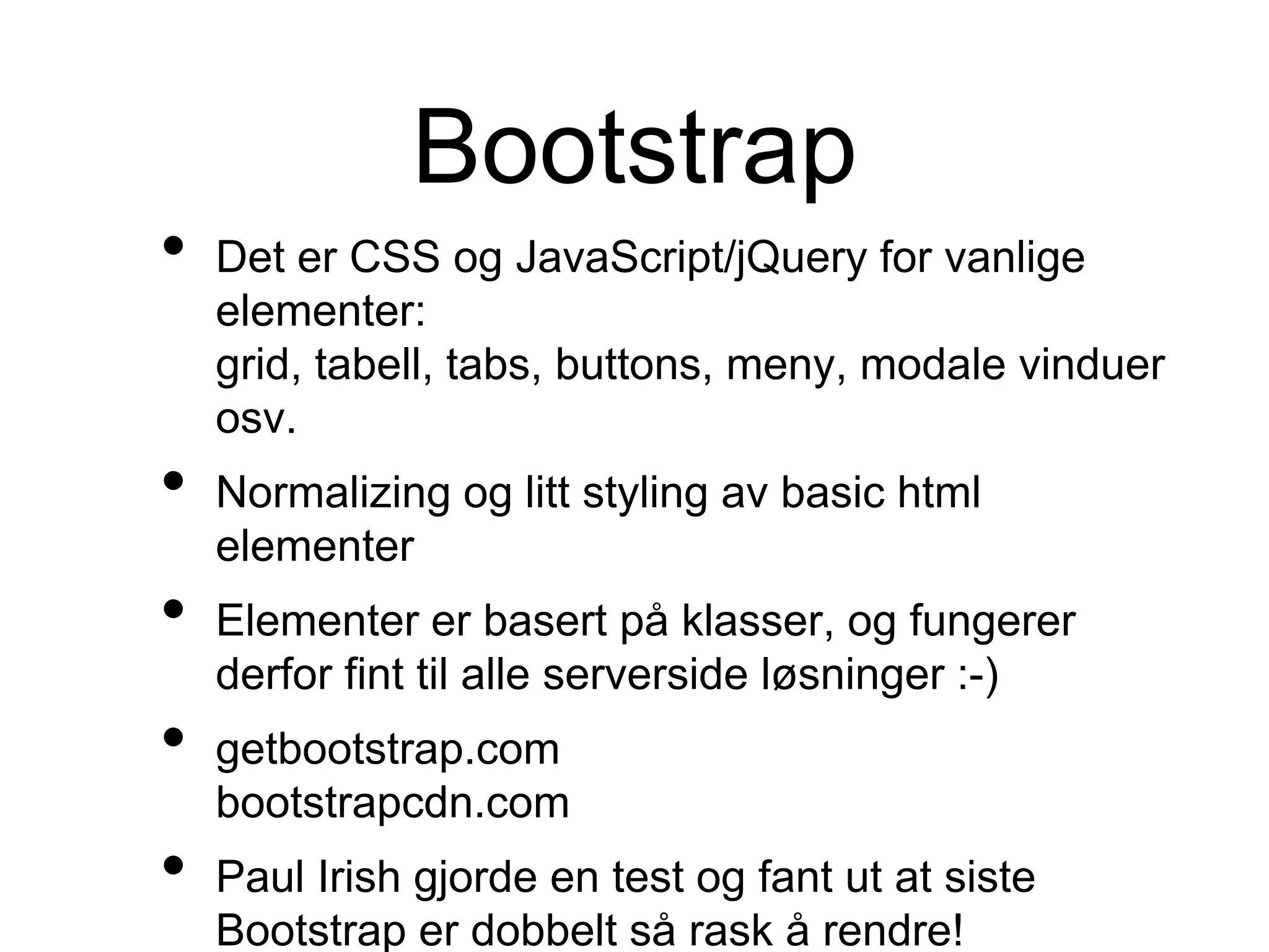 Bootstrap
• Det er CSS og JavaScript/jQuery for vanlige
elementer:
grid, tabell, tabs, buttons, meny, modale vinduer
osv.
• Normalizing og litt styling av basic html
elementer
• Elementer er basert på klasser, og fungerer
derfor fint til alle serverside løsninger :-)
• getbootstrap.com
bootstrapcdn.com
• Paul Irish gjorde en test og fant ut at siste
Bootstrap er dobbelt så rask å rendre!
 