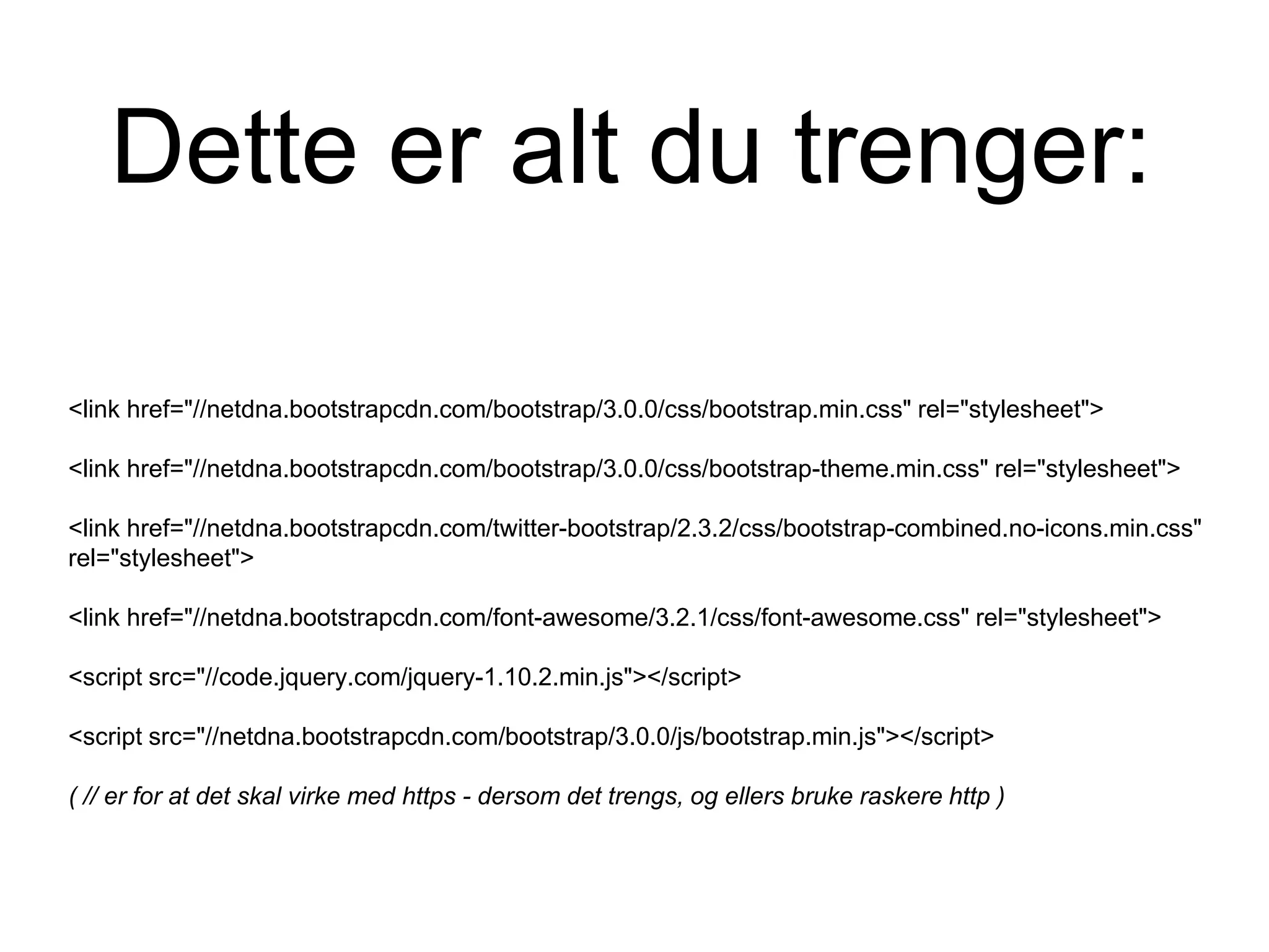 Dette er alt du trenger:
<link href="//netdna.bootstrapcdn.com/bootstrap/3.0.0/css/bootstrap.min.css" rel="stylesheet">
<link href="//netdna.bootstrapcdn.com/bootstrap/3.0.0/css/bootstrap-theme.min.css" rel="stylesheet">
<link href="//netdna.bootstrapcdn.com/twitter-bootstrap/2.3.2/css/bootstrap-combined.no-icons.min.css"
rel="stylesheet">
<link href="//netdna.bootstrapcdn.com/font-awesome/3.2.1/css/font-awesome.css" rel="stylesheet">
<script src="//code.jquery.com/jquery-1.10.2.min.js"></script>
<script src="//netdna.bootstrapcdn.com/bootstrap/3.0.0/js/bootstrap.min.js"></script>
( // er for at det skal virke med https - dersom det trengs, og ellers bruke raskere http )
 