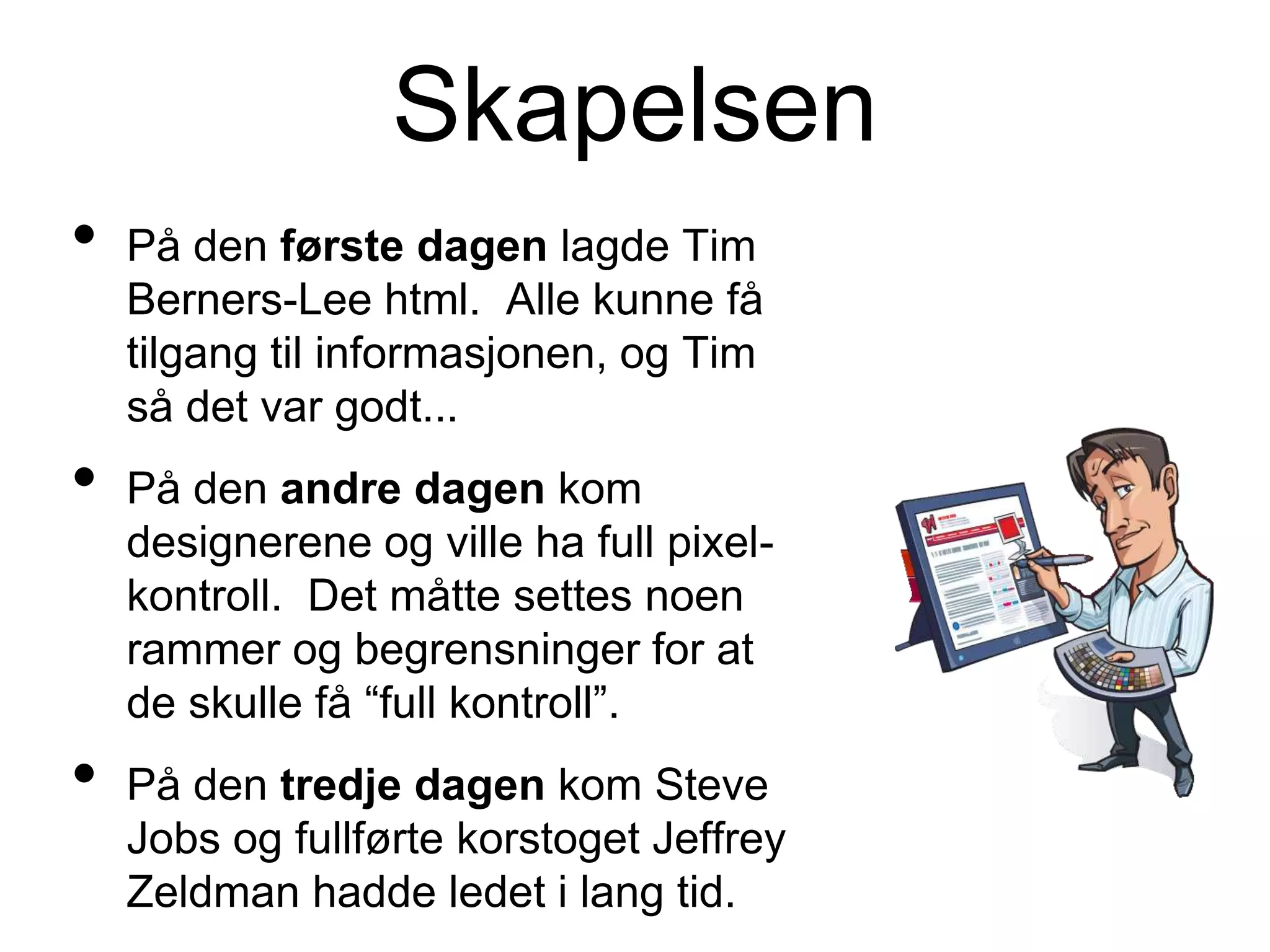 Skapelsen
• På den første dagen lagde Tim
Berners-Lee html. Alle kunne få
tilgang til informasjonen, og Tim
så det var godt...
• På den andre dagen kom
designerene og ville ha full pixel-
kontroll. Det måtte settes noen
rammer og begrensninger for at
de skulle få “full kontroll”.
• På den tredje dagen kom Steve
Jobs og fullførte korstoget Jeffrey
Zeldman hadde ledet i lang tid.
 