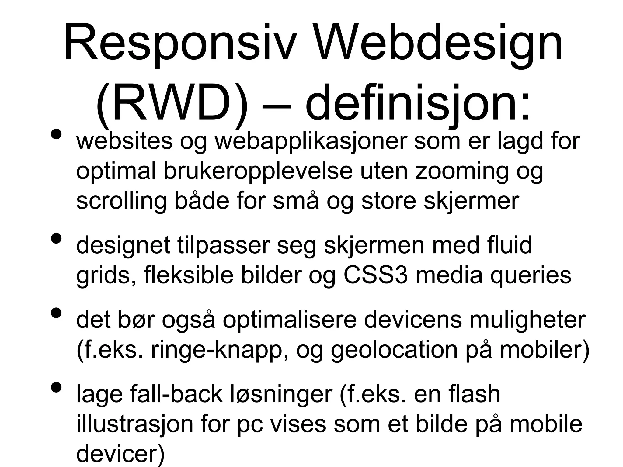 Responsiv Webdesign
(RWD) – definisjon:
• websites og webapplikasjoner som er lagd for
optimal brukeropplevelse uten zooming og
scrolling både for små og store skjermer
• designet tilpasser seg skjermen med fluid
grids, fleksible bilder og CSS3 media queries
• det bør også optimalisere devicens muligheter
(f.eks. ringe-knapp, og geolocation på mobiler)
• lage fall-back løsninger (f.eks. en flash
illustrasjon for pc vises som et bilde på mobile
devicer)
 
