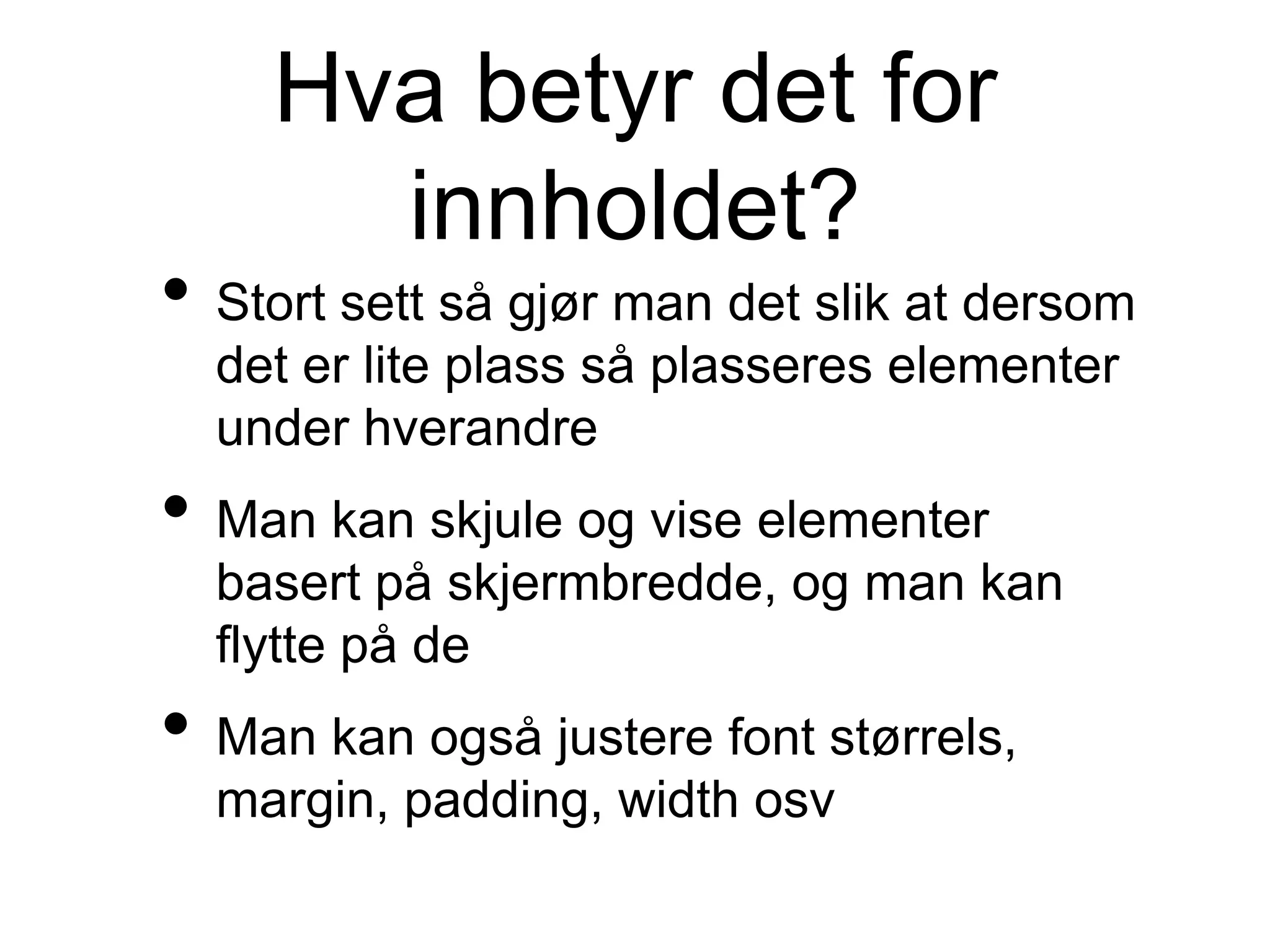 Hva betyr det for
innholdet?
• Stort sett så gjør man det slik at dersom
det er lite plass så plasseres elementer
under hverandre
• Man kan skjule og vise elementer
basert på skjermbredde, og man kan
flytte på de
• Man kan også justere font størrels,
margin, padding, width osv
 