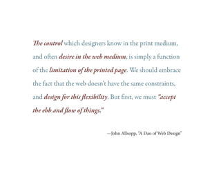 The control which designers know in the print medium,
and often desire in the web medium, is simply a function
of the limitation of the printed page. We should embrace
the fact that the web doesn’t have the same constraints,
and design for this flexibility. But first, we must “accept
the ebb and flow of things.”
—John Allsopp, “A Dao of Web Design”

 