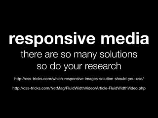 responsive media
    there are so many solutions
        so do your research
 http://css-tricks.com/which-responsive-images-solution-should-you-use/

http://css-tricks.com/NetMag/FluidWidthVideo/Article-FluidWidthVideo.php
 