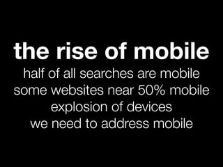 the rise of mobile
 half of all searches are mobile
some websites near 50% mobile
      explosion of devices
  we need to address mobile
 