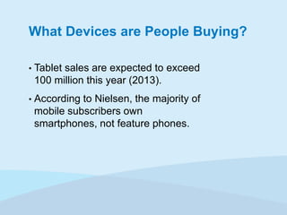 What Devices are People Buying?
•

Tablet sales are expected to exceed
100 million this year (2013).

•

According to Nielsen, the majority of
mobile subscribers own
smartphones, not feature phones.

 