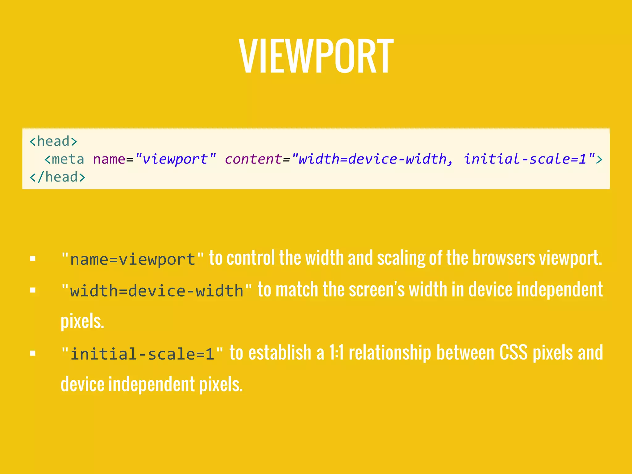 VIEWPORT
 "name=viewport" to control the width and scaling of the browsers viewport.
 "width=device-width" to match the screen's width in device independent
pixels.
 "initial-scale=1" to establish a 1:1 relationship between CSS pixels and
device independent pixels.
<head>
<meta name="viewport" content="width=device-width, initial-scale=1">
</head>
 