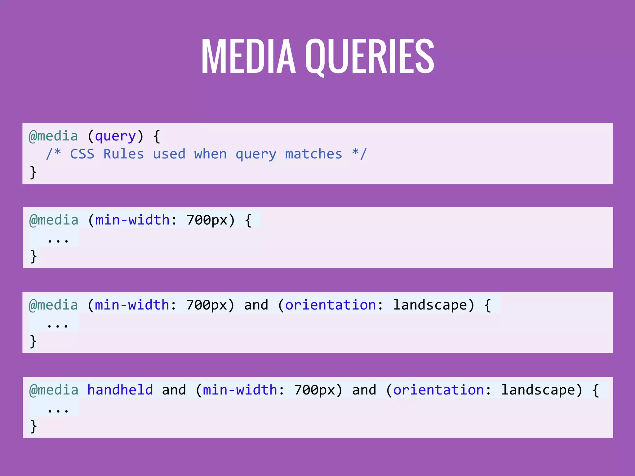 MEDIA QUERIES
@media (query) {
/* CSS Rules used when query matches */
}
@media (min-width: 700px) {
...
}
@media (min-width: 700px) and (orientation: landscape) {
...
}
@media handheld and (min-width: 700px) and (orientation: landscape) {
...
}
 