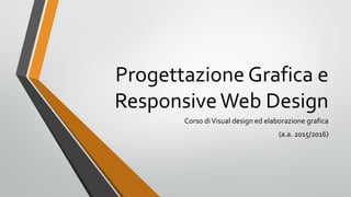 Progettazione Grafica e
ResponsiveWeb Design
Corso diVisual design ed elaborazione grafica
(a.a. 2015/2016)
 