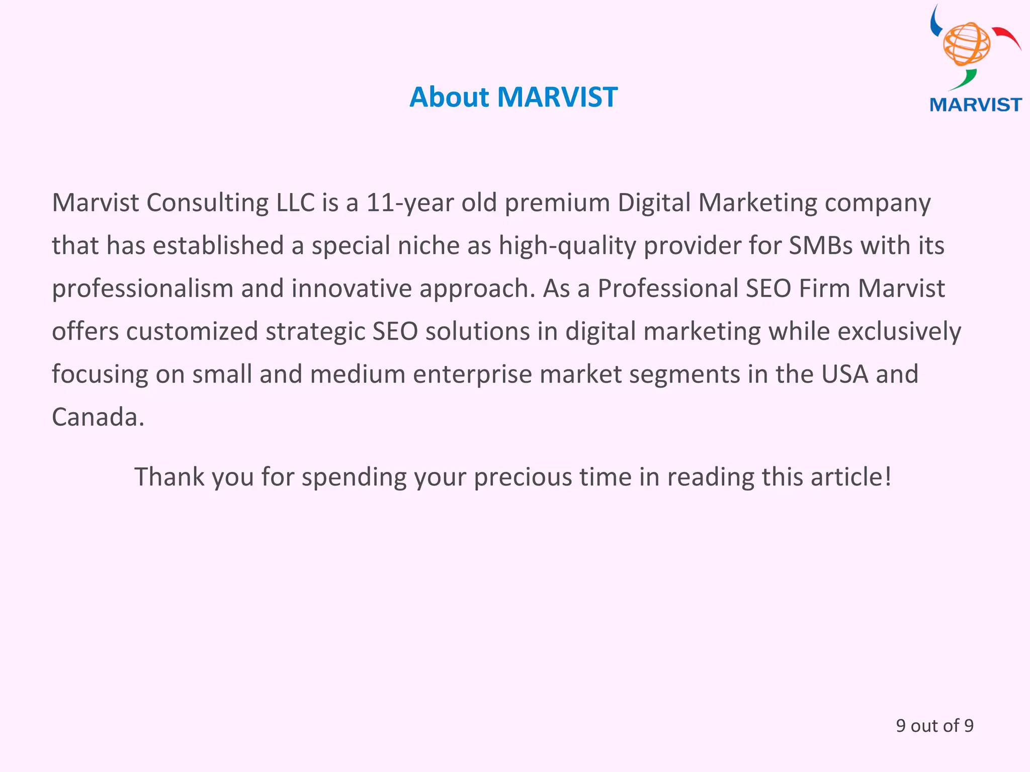 9 out of 9
About MARVIST
Marvist Consulting LLC is a 11-year old premium Digital Marketing company
that has established a special niche as high-quality provider for SMBs with its
professionalism and innovative approach. As a Professional SEO Firm Marvist
offers customized strategic SEO solutions in digital marketing while exclusively
focusing on small and medium enterprise market segments in the USA and
Canada.
Thank you for spending your precious time in reading this article!
 
