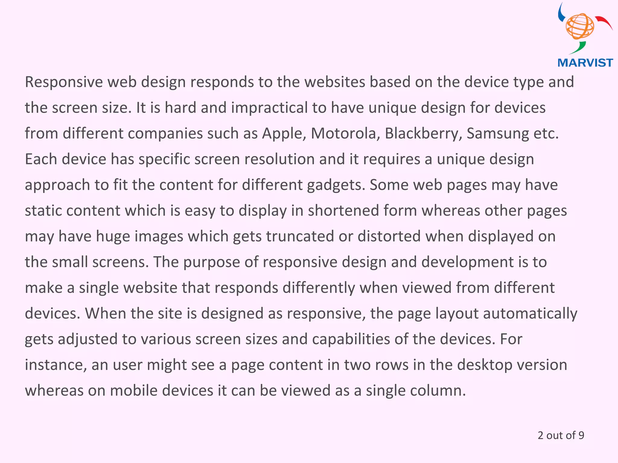 Responsive web design responds to the websites based on the device type and
the screen size. It is hard and impractical to have unique design for devices
from different companies such as Apple, Motorola, Blackberry, Samsung etc.
Each device has specific screen resolution and it requires a unique design
approach to fit the content for different gadgets. Some web pages may have
static content which is easy to display in shortened form whereas other pages
may have huge images which gets truncated or distorted when displayed on
the small screens. The purpose of responsive design and development is to
make a single website that responds differently when viewed from different
devices. When the site is designed as responsive, the page layout automatically
gets adjusted to various screen sizes and capabilities of the devices. For
instance, an user might see a page content in two rows in the desktop version
whereas on mobile devices it can be viewed as a single column.
2 out of 9
 