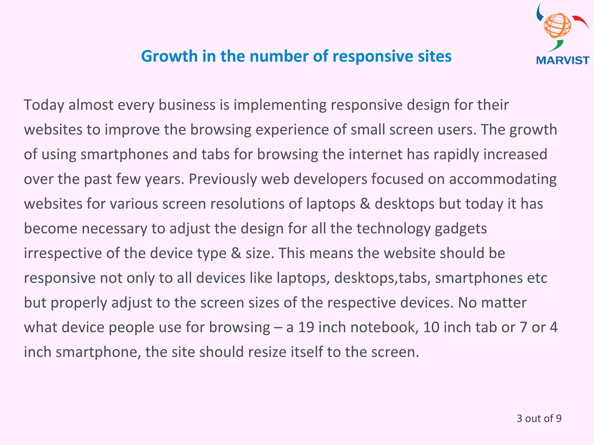 Growth in the number of responsive sites
Today almost every business is implementing responsive design for their
websites to improve the browsing experience of small screen users. The growth
of using smartphones and tabs for browsing the internet has rapidly increased
over the past few years. Previously web developers focused on accommodating
websites for various screen resolutions of laptops & desktops but today it has
become necessary to adjust the design for all the technology gadgets
irrespective of the device type & size. This means the website should be
responsive not only to all devices like laptops, desktops,tabs, smartphones etc
but properly adjust to the screen sizes of the respective devices. No matter
what device people use for browsing – a 19 inch notebook, 10 inch tab or 7 or 4
inch smartphone, the site should resize itself to the screen.
3 out of 9
 