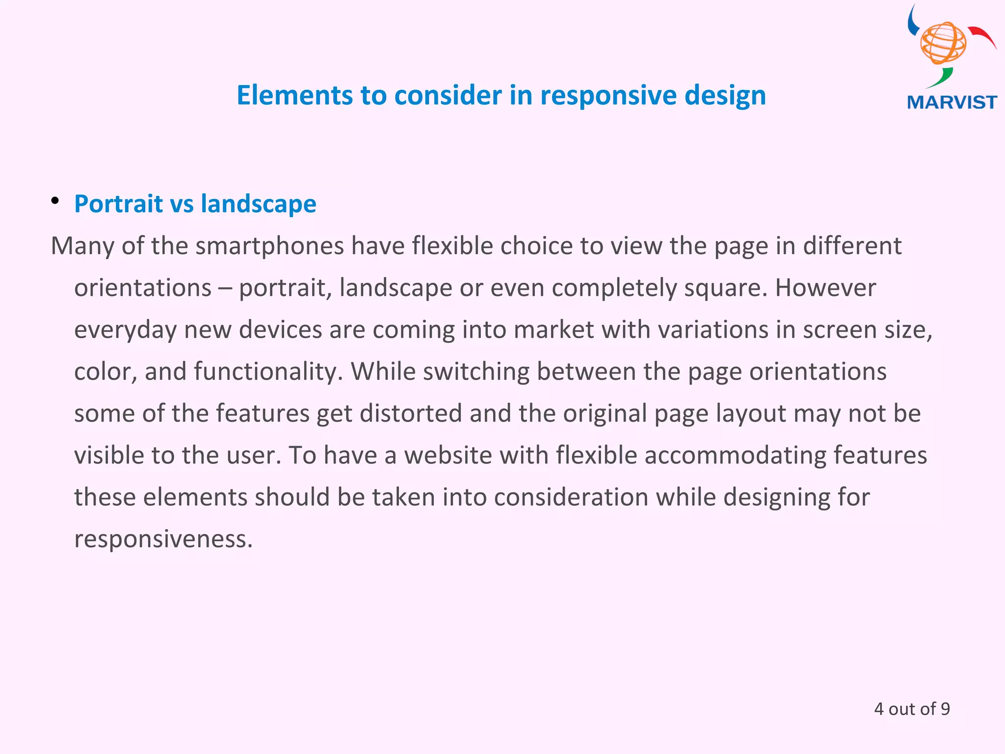 Elements to consider in responsive design

Portrait vs landscape
Many of the smartphones have flexible choice to view the page in different
orientations – portrait, landscape or even completely square. However
everyday new devices are coming into market with variations in screen size,
color, and functionality. While switching between the page orientations
some of the features get distorted and the original page layout may not be
visible to the user. To have a website with flexible accommodating features
these elements should be taken into consideration while designing for
responsiveness.
4 out of 9
 