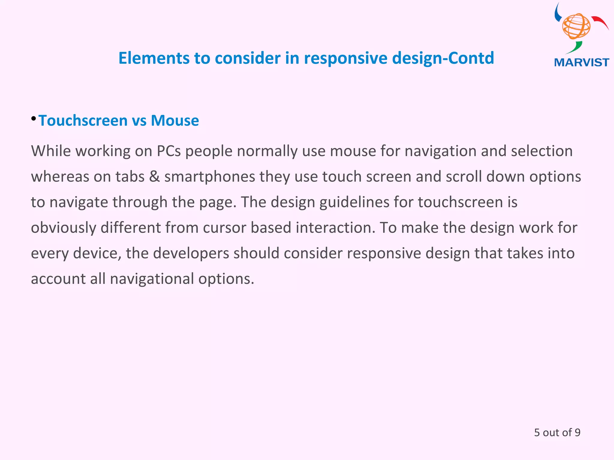 Elements to consider in responsive design-Contd

Touchscreen vs Mouse
While working on PCs people normally use mouse for navigation and selection
whereas on tabs & smartphones they use touch screen and scroll down options
to navigate through the page. The design guidelines for touchscreen is
obviously different from cursor based interaction. To make the design work for
every device, the developers should consider responsive design that takes into
account all navigational options.
5 out of 9
 