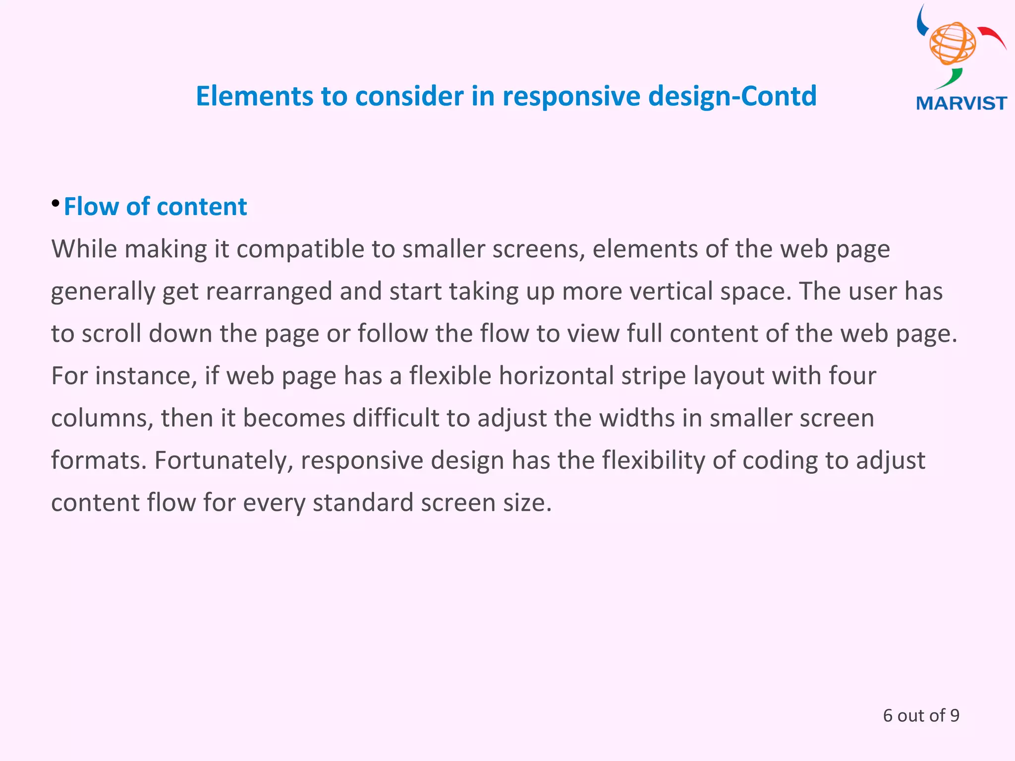Elements to consider in responsive design-Contd

Flow of content
While making it compatible to smaller screens, elements of the web page
generally get rearranged and start taking up more vertical space. The user has
to scroll down the page or follow the flow to view full content of the web page.
For instance, if web page has a flexible horizontal stripe layout with four
columns, then it becomes difficult to adjust the widths in smaller screen
formats. Fortunately, responsive design has the flexibility of coding to adjust
content flow for every standard screen size.
6 out of 9
 