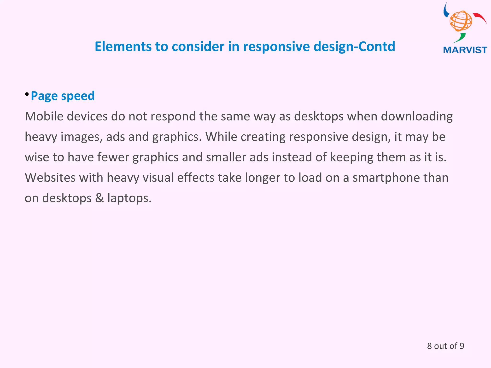 Elements to consider in responsive design-Contd

Page speed
Mobile devices do not respond the same way as desktops when downloading
heavy images, ads and graphics. While creating responsive design, it may be
wise to have fewer graphics and smaller ads instead of keeping them as it is.
Websites with heavy visual effects take longer to load on a smartphone than
on desktops & laptops.
8 out of 9
 
