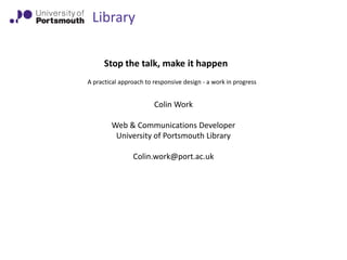 Library
Stop the talk, make it happen
A practical approach to responsive design - a work in progress

Colin Work
Web & Communications Developer
University of Portsmouth Library
Colin.work@port.ac.uk

 