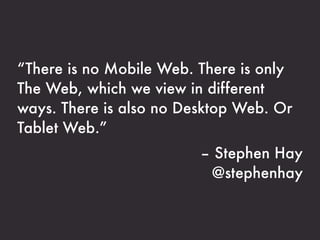 “There is no Mobile Web. There is only
The Web, which we view in different
ways. There is also no Desktop Web. Or
Tablet Web.”
                         – Stephen Hay
                          @stephenhay
 