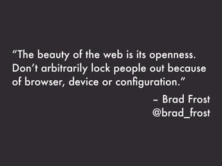 “The beauty of the web is its openness.
Don’t arbitrarily lock people out because
of browser, device or conﬁguration.”
                             – Brad Frost
                             @brad_frost
 