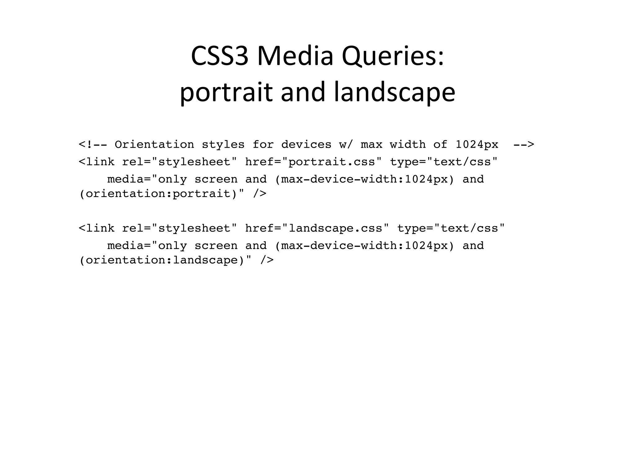 CSS3	
  Media	
  Queries:	
  	
  
             portrait	
  and	
  landscape	
  
!
<!-- Orientation styles for devices w/ max width of 1024px -->!
<link rel="stylesheet" href="portrait.css" type="text/css" !
    media="only screen and (max-device-width:1024px) and
(orientation:portrait)" />!
        !
<link rel="stylesheet" href="landscape.css" type="text/css" !
    media="only screen and (max-device-width:1024px) and
(orientation:landscape)" />!
 