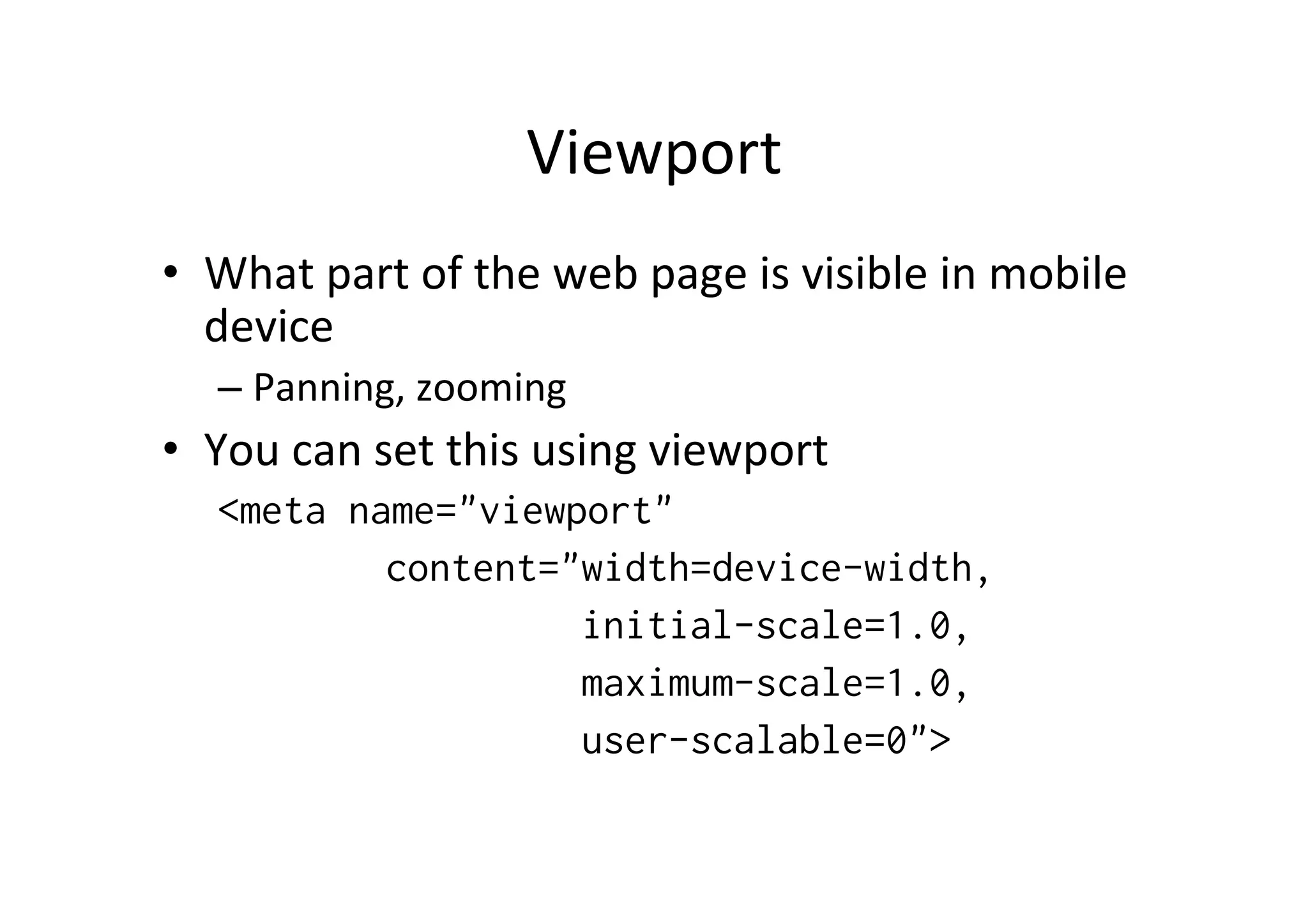 Viewport	
  
•  What	
  part	
  of	
  the	
  web	
  page	
  is	
  visible	
  in	
  mobile	
  
   device	
  
    –  Panning,	
  zooming	
  
•  You	
  can	
  set	
  this	
  using	
  viewport	
  
    <meta name="viewport"
            content="width=device-width,
                     initial-scale=1.0,
                     maximum-scale=1.0,
                     user-scalable=0">
 