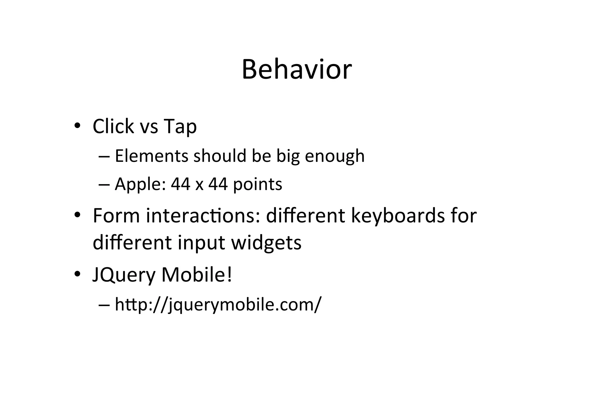 Behavior	
  
•  Click	
  vs	
  Tap	
  
    –  Elements	
  should	
  be	
  big	
  enough	
  
    –  Apple:	
  44	
  x	
  44	
  points	
  
•  Form	
  interacNons:	
  diﬀerent	
  keyboards	
  for	
  
   diﬀerent	
  input	
  widgets	
  
•  JQuery	
  Mobile!	
  
    –  hZp://jquerymobile.com/	
  
 