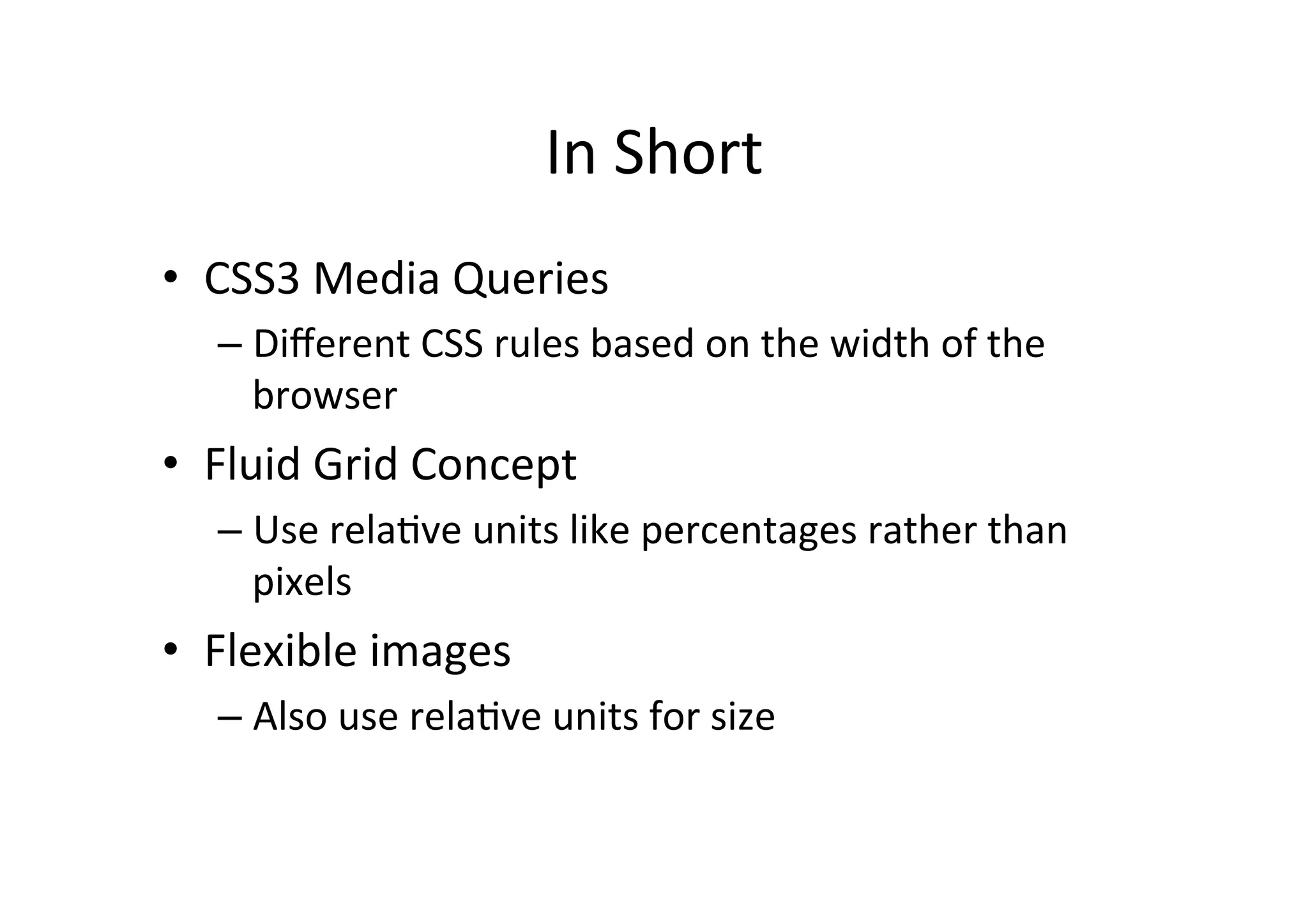 In	
  Short	
  
•  CSS3	
  Media	
  Queries	
  
    –  Diﬀerent	
  CSS	
  rules	
  based	
  on	
  the	
  width	
  of	
  the	
  
       browser	
  
•  Fluid	
  Grid	
  Concept	
  
    –  Use	
  relaNve	
  units	
  like	
  percentages	
  rather	
  than	
  
       pixels	
  
•  Flexible	
  images	
  
    –  Also	
  use	
  relaNve	
  units	
  for	
  size	
  
 