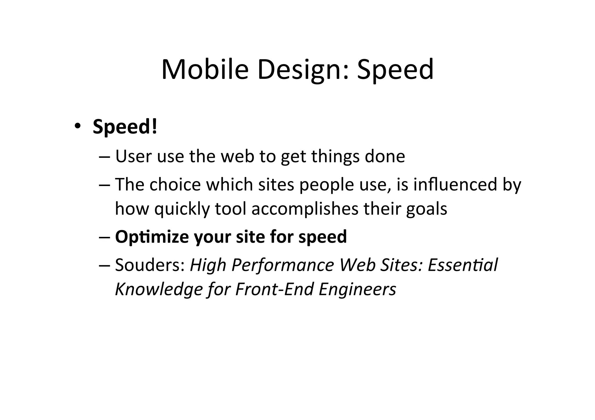 Mobile	
  Design:	
  Speed	
  
•  Speed!	
  
   –  User	
  use	
  the	
  web	
  to	
  get	
  things	
  done	
  
   –  The	
  choice	
  which	
  sites	
  people	
  use,	
  is	
  inﬂuenced	
  by	
  
      how	
  quickly	
  tool	
  accomplishes	
  their	
  goals	
  
   –  Op5mize	
  your	
  site	
  for	
  speed	
  
   –  Souders:	
  High	
  Performance	
  Web	
  Sites:	
  Essen6al	
  
      Knowledge	
  for	
  Front-­‐End	
  Engineers	
  	
  
 
