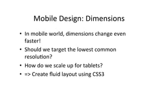 Mobile	
  Design:	
  Dimensions	
  
•  In	
  mobile	
  world,	
  dimensions	
  change	
  even	
  
   faster!	
  
•  Should	
  we	
  target	
  the	
  lowest	
  common	
  
   resoluNon?	
  
•  How	
  do	
  we	
  scale	
  up	
  for	
  tablets?	
  
•  =>	
  Create	
  ﬂuid	
  layout	
  using	
  CSS3	
  
 