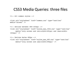 CSS3	
  Media	
  Queries:	
  three	
  ﬁles	
  
<!-- All common styles -->!
!
<link rel="stylesheet" href="common.css" type="text/css"
media="screen" />!
      !
<!-- Devices between 480-1024px -->!
<link rel="stylesheet" href="styles_max_1024.css" type="text/css" !
      media="only screen and (min-width:481px) and (max-width:
1024px)" />!
      !
<!-- Devices below 480px -->!
<link rel="stylesheet" href="styles_max_480.css" type="text/css" !
      media="only screen and (max-width:480px)" />!
 