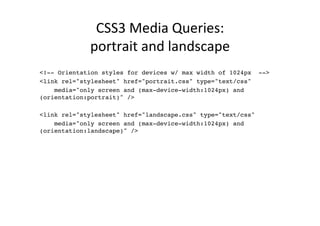 CSS3	
  Media	
  Queries:	
  	
  
             portrait	
  and	
  landscape	
  
!
<!-- Orientation styles for devices w/ max width of 1024px -->!
<link rel="stylesheet" href="portrait.css" type="text/css" !
    media="only screen and (max-device-width:1024px) and
(orientation:portrait)" />!
        !
<link rel="stylesheet" href="landscape.css" type="text/css" !
    media="only screen and (max-device-width:1024px) and
(orientation:landscape)" />!
 