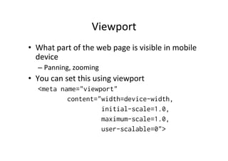 Viewport	
  
•  What	
  part	
  of	
  the	
  web	
  page	
  is	
  visible	
  in	
  mobile	
  
   device	
  
    –  Panning,	
  zooming	
  
•  You	
  can	
  set	
  this	
  using	
  viewport	
  
    <meta name="viewport"
            content="width=device-width,
                     initial-scale=1.0,
                     maximum-scale=1.0,
                     user-scalable=0">
 