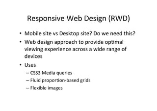 Responsive	
  Web	
  Design	
  (RWD)	
  
•  Mobile	
  site	
  vs	
  Desktop	
  site?	
  Do	
  we	
  need	
  this?	
  
•  Web	
  design	
  approach	
  to	
  provide	
  opNmal	
  
   viewing	
  experience	
  across	
  a	
  wide	
  range	
  of	
  
   devices	
  
•  Uses	
  
    –  CSS3	
  Media	
  queries	
  
    –  Fluid	
  proporNon-­‐based	
  grids	
  
    –  Flexible	
  images	
  
 