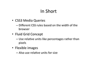 In	
  Short	
  
•  CSS3	
  Media	
  Queries	
  
    –  Diﬀerent	
  CSS	
  rules	
  based	
  on	
  the	
  width	
  of	
  the	
  
       browser	
  
•  Fluid	
  Grid	
  Concept	
  
    –  Use	
  relaNve	
  units	
  like	
  percentages	
  rather	
  than	
  
       pixels	
  
•  Flexible	
  images	
  
    –  Also	
  use	
  relaNve	
  units	
  for	
  size	
  
 
