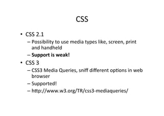 CSS	
  
•  CSS	
  2.1	
  
     –  Possibility	
  to	
  use	
  media	
  types	
  like,	
  screen,	
  print	
  
        and	
  handheld	
  
     –  Support	
  is	
  weak!	
  
•  CSS	
  3	
  
     –  CSS3	
  Media	
  Queries,	
  sniﬀ	
  diﬀerent	
  opNons	
  in	
  web	
  
        browser	
  
     –  Supported!	
  
     –  hZp://www.w3.org/TR/css3-­‐mediaqueries/	
  
 