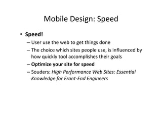 Mobile	
  Design:	
  Speed	
  
•  Speed!	
  
   –  User	
  use	
  the	
  web	
  to	
  get	
  things	
  done	
  
   –  The	
  choice	
  which	
  sites	
  people	
  use,	
  is	
  inﬂuenced	
  by	
  
      how	
  quickly	
  tool	
  accomplishes	
  their	
  goals	
  
   –  Op5mize	
  your	
  site	
  for	
  speed	
  
   –  Souders:	
  High	
  Performance	
  Web	
  Sites:	
  Essen6al	
  
      Knowledge	
  for	
  Front-­‐End	
  Engineers	
  	
  
 