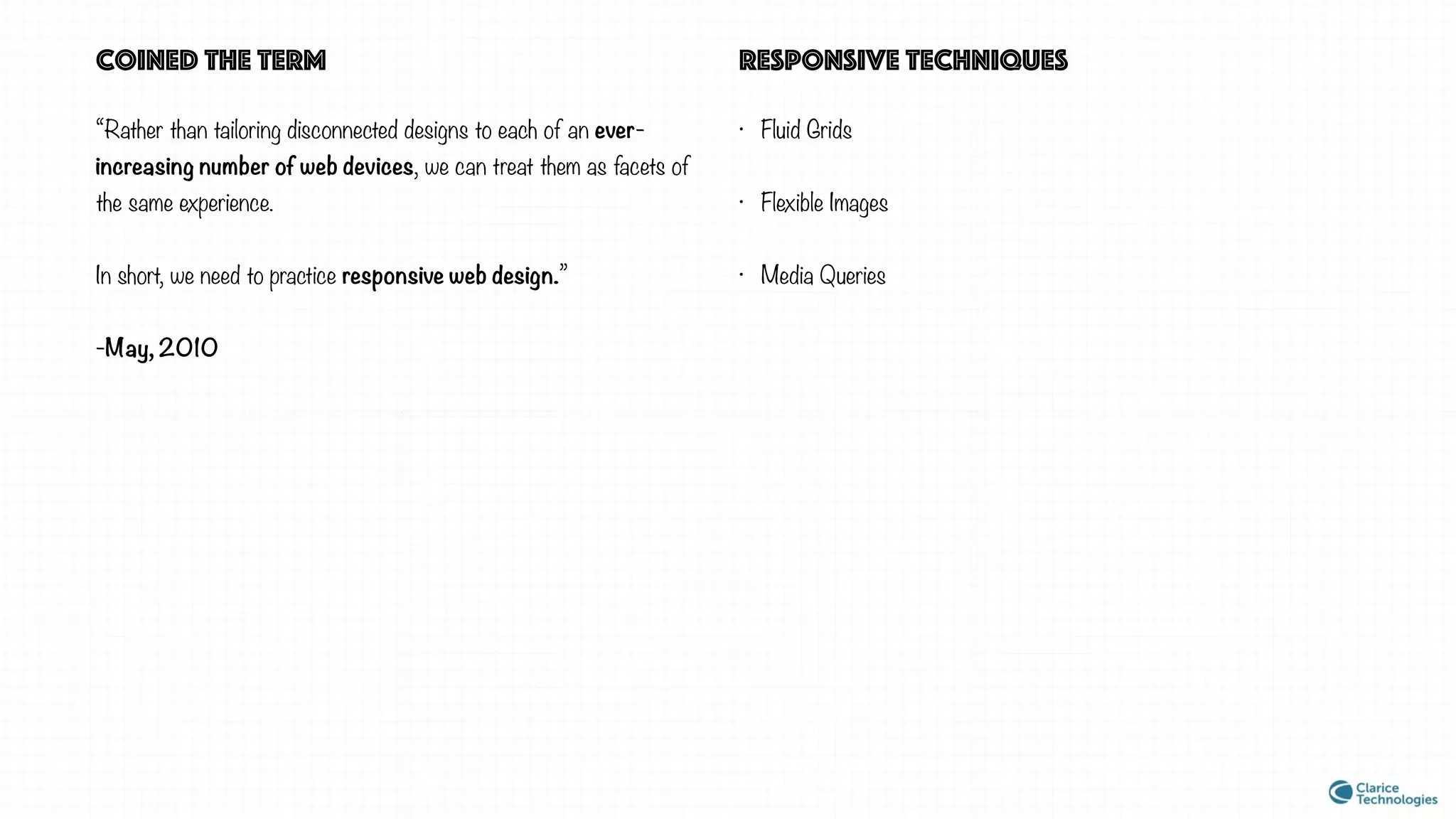 “Rather than tailoring disconnected designs to each of an ever-
increasing number of web devices, we can treat them as facets of
the same experience.
In short, we need to practice responsive web design.”
-May, 2010
coined the term
• Fluid Grids
• Flexible Images
• Media Queries
responsive techniques
 