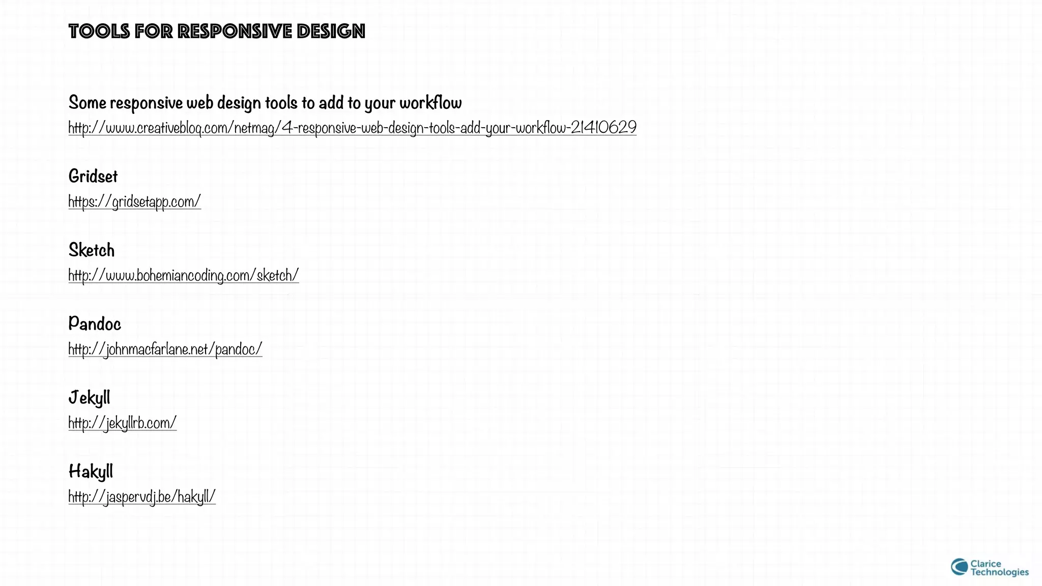 Tools for responsive design
Some responsive web design tools to add to your workflow
http://www.creativebloq.com/netmag/4-responsive-web-design-tools-add-your-workflow-21410629
Gridset
https://gridsetapp.com/
Sketch
http://www.bohemiancoding.com/sketch/
Pandoc
http://johnmacfarlane.net/pandoc/
Jekyll
http://jekyllrb.com/
Hakyll
http://jaspervdj.be/hakyll/
 
