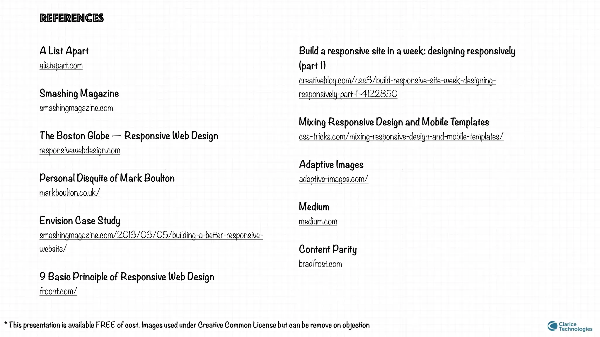 REFERENCES
A List Apart
alistapart.com
Smashing Magazine
smashingmagazine.com
The Boston Globe — Responsive Web Design
responsivewebdesign.com
Personal Disquite of Mark Boulton
markboulton.co.uk/
Envision Case Study
smashingmagazine.com/2013/03/05/building-a-better-responsive-
website/
9 Basic Principle of Responsive Web Design
froont.com/
* This presentation is available FREE of cost. Images used under Creative Common License but can be remove on objection
Build a responsive site in a week: designing responsively
(part 1)
creativebloq.com/css3/build-responsive-site-week-designing-
responsively-part-1-4122850
Mixing Responsive Design and Mobile Templates
css-tricks.com/mixing-responsive-design-and-mobile-templates/
Adaptive Images
adaptive-images.com/
Medium
medium.com
Content Parity
bradfrost.com
 